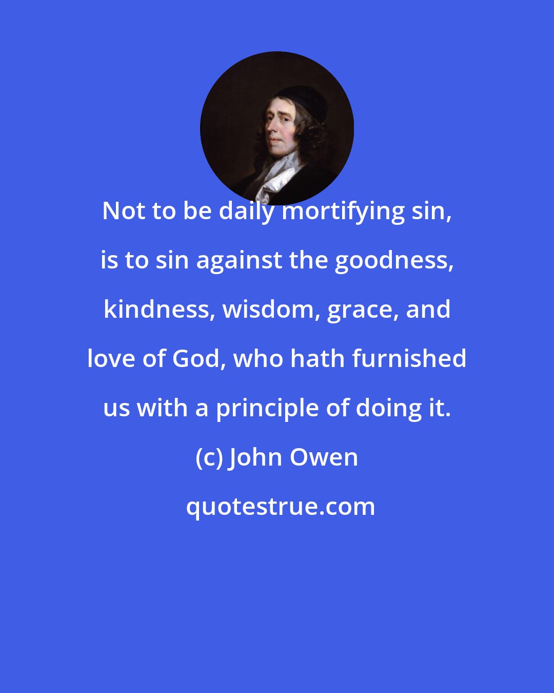 John Owen: Not to be daily mortifying sin, is to sin against the goodness, kindness, wisdom, grace, and love of God, who hath furnished us with a principle of doing it.