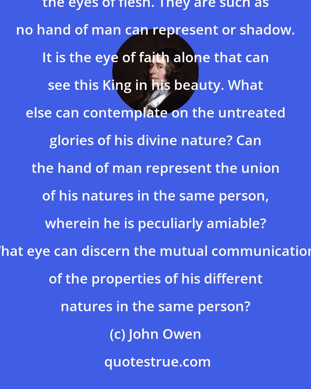 John Owen: The beauty of the person of Christ, as represented in the Scripture, consists in things invisible unto the eyes of flesh. They are such as no hand of man can represent or shadow. It is the eye of faith alone that can see this King in his beauty. What else can contemplate on the untreated glories of his divine nature? Can the hand of man represent the union of his natures in the same person, wherein he is peculiarly amiable? What eye can discern the mutual communications of the properties of his different natures in the same person?