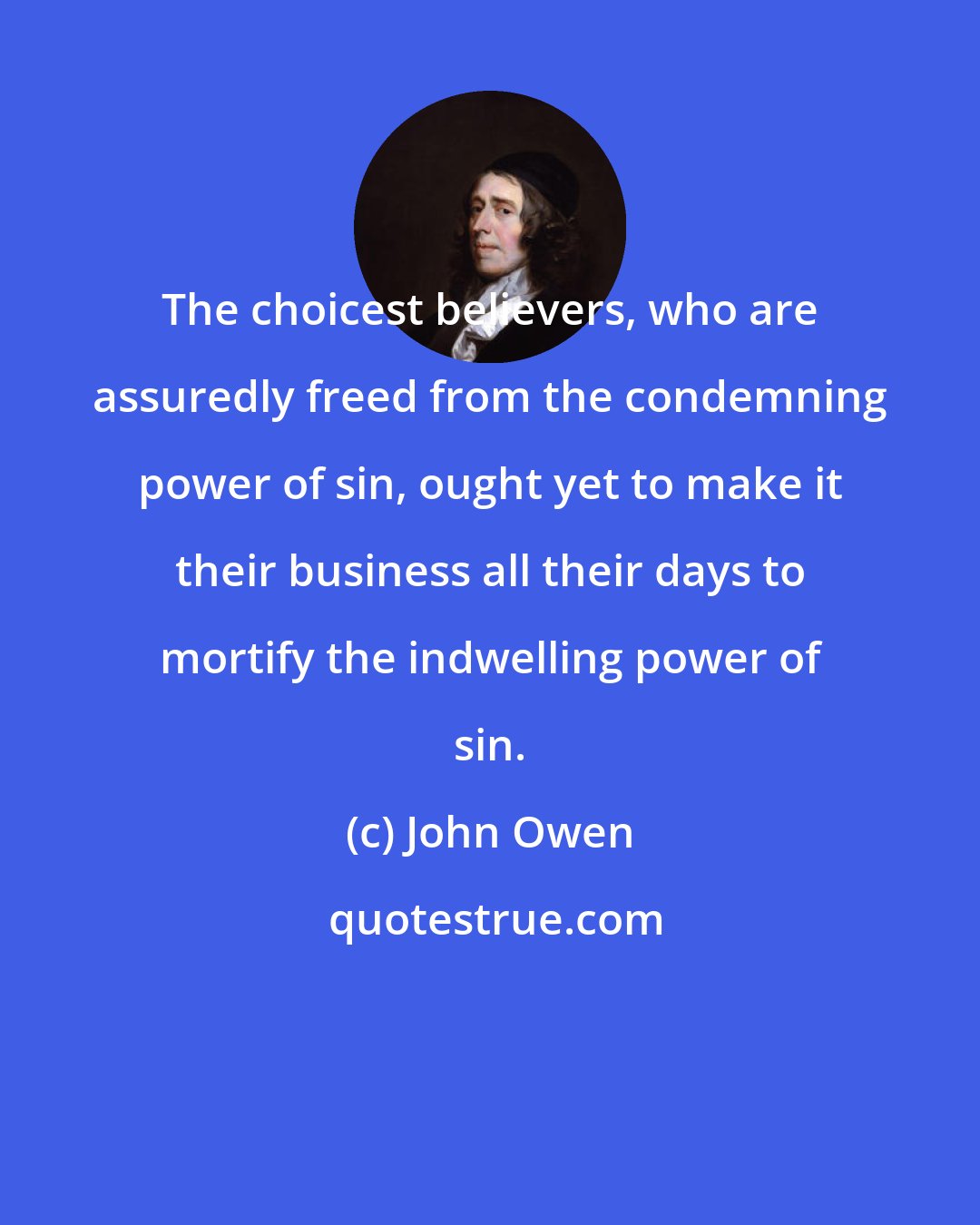 John Owen: The choicest believers, who are assuredly freed from the condemning power of sin, ought yet to make it their business all their days to mortify the indwelling power of sin.