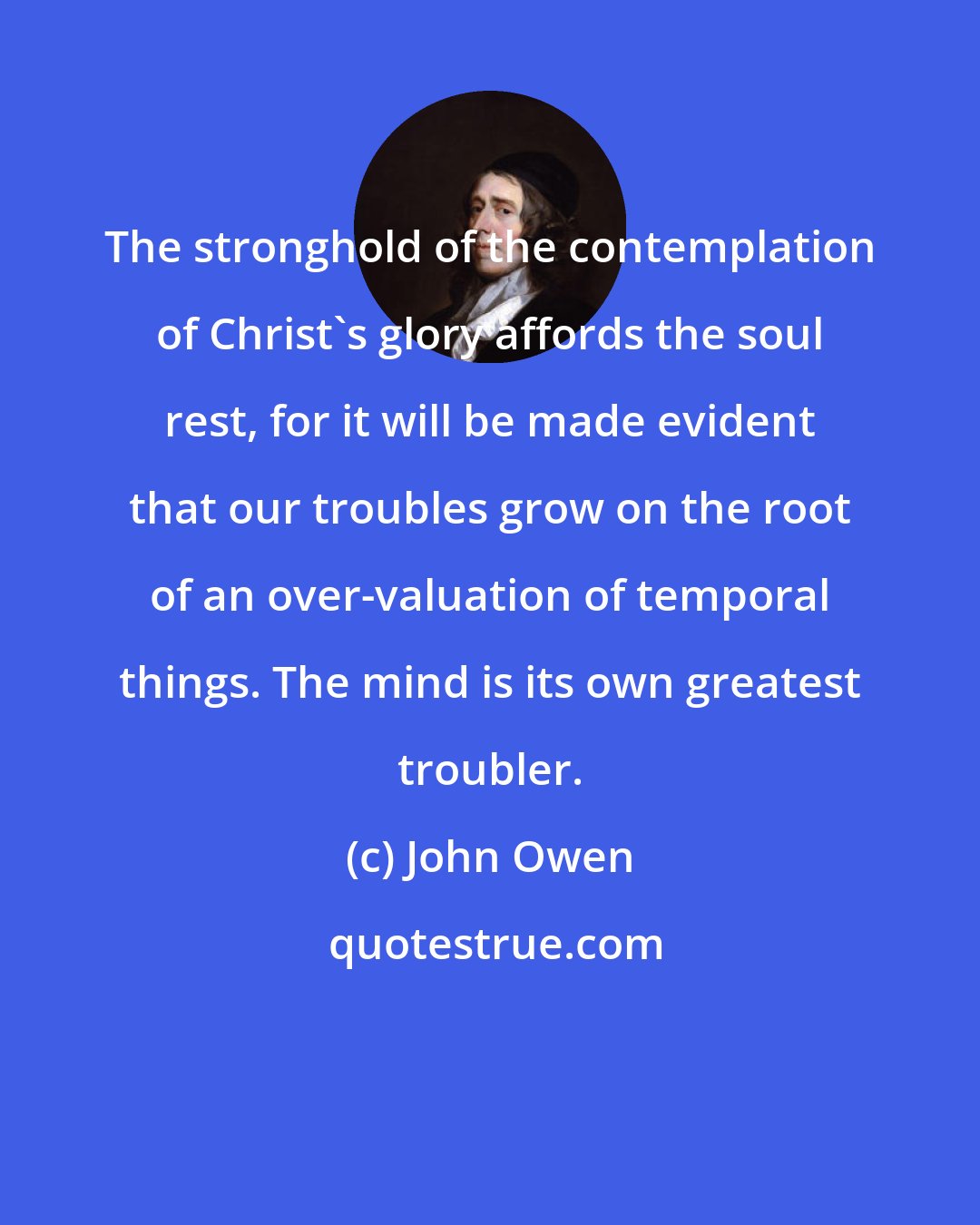 John Owen: The stronghold of the contemplation of Christ's glory affords the soul rest, for it will be made evident that our troubles grow on the root of an over-valuation of temporal things. The mind is its own greatest troubler.
