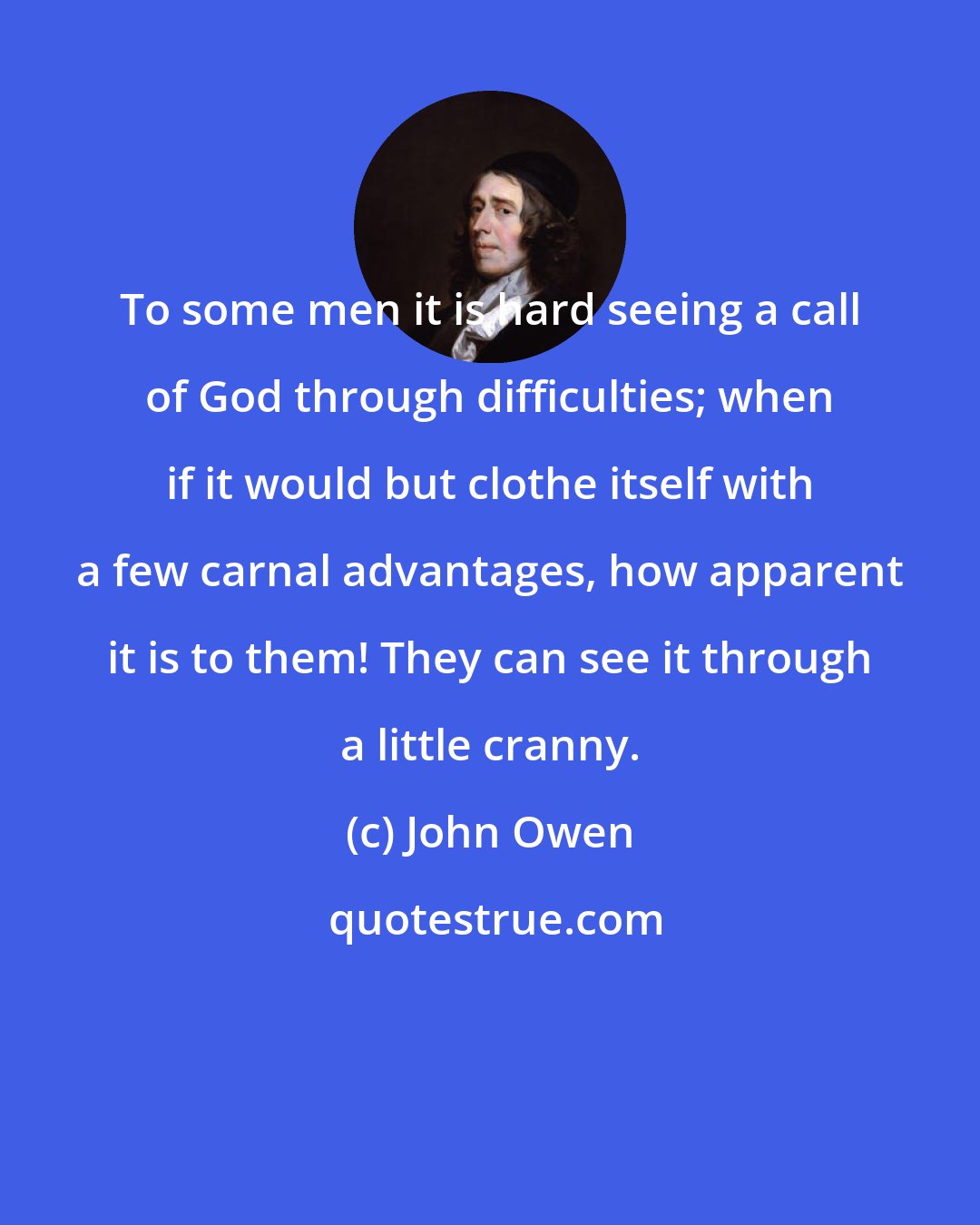 John Owen: To some men it is hard seeing a call of God through difficulties; when if it would but clothe itself with a few carnal advantages, how apparent it is to them! They can see it through a little cranny.