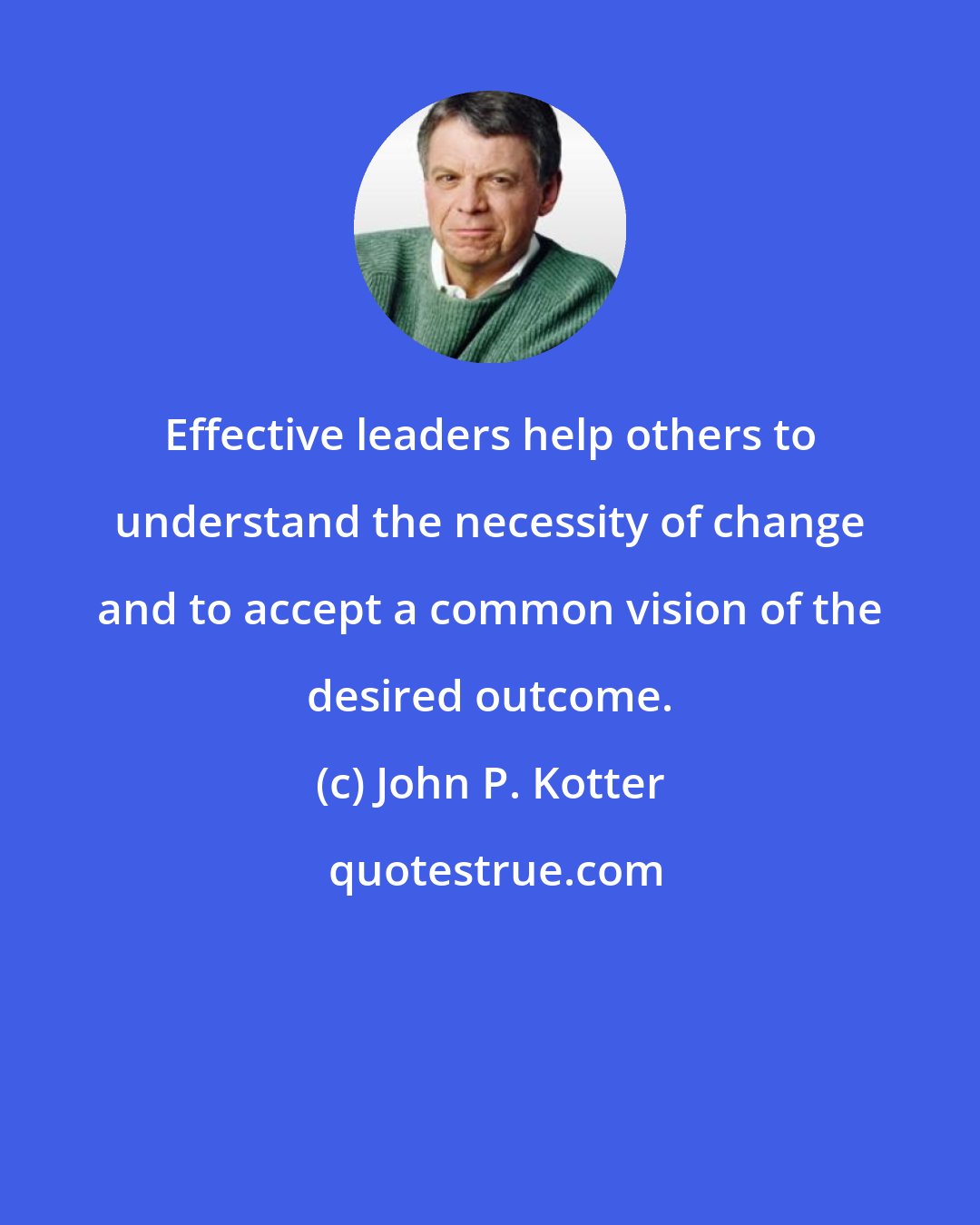 John P. Kotter: Effective leaders help others to understand the necessity of change and to accept a common vision of the desired outcome.