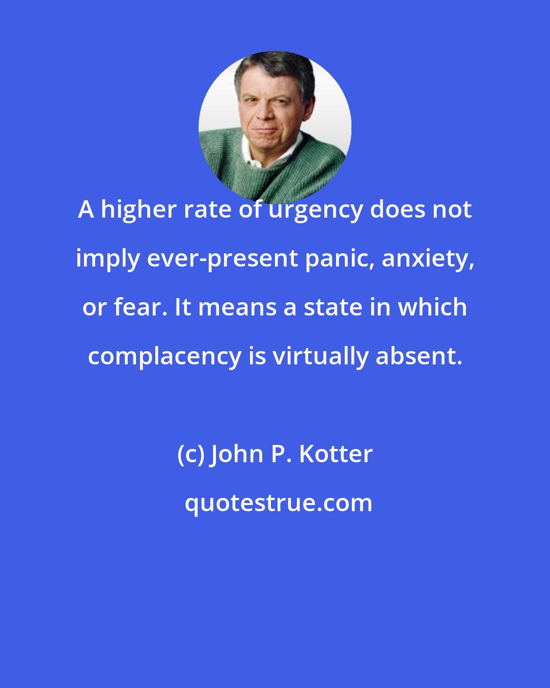 John P. Kotter: A higher rate of urgency does not imply ever-present panic, anxiety, or fear. It means a state in which complacency is virtually absent.