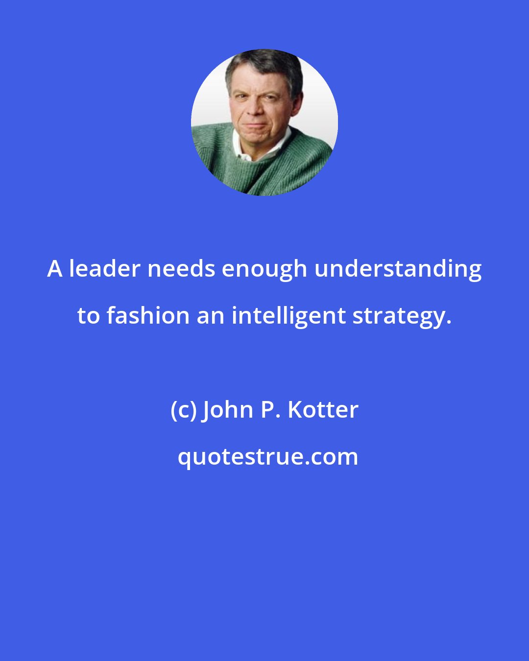 John P. Kotter: A leader needs enough understanding to fashion an intelligent strategy.