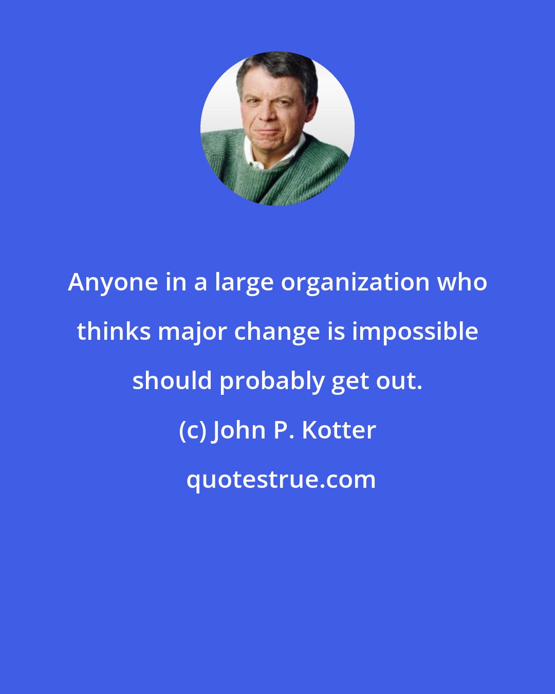 John P. Kotter: Anyone in a large organization who thinks major change is impossible should probably get out.