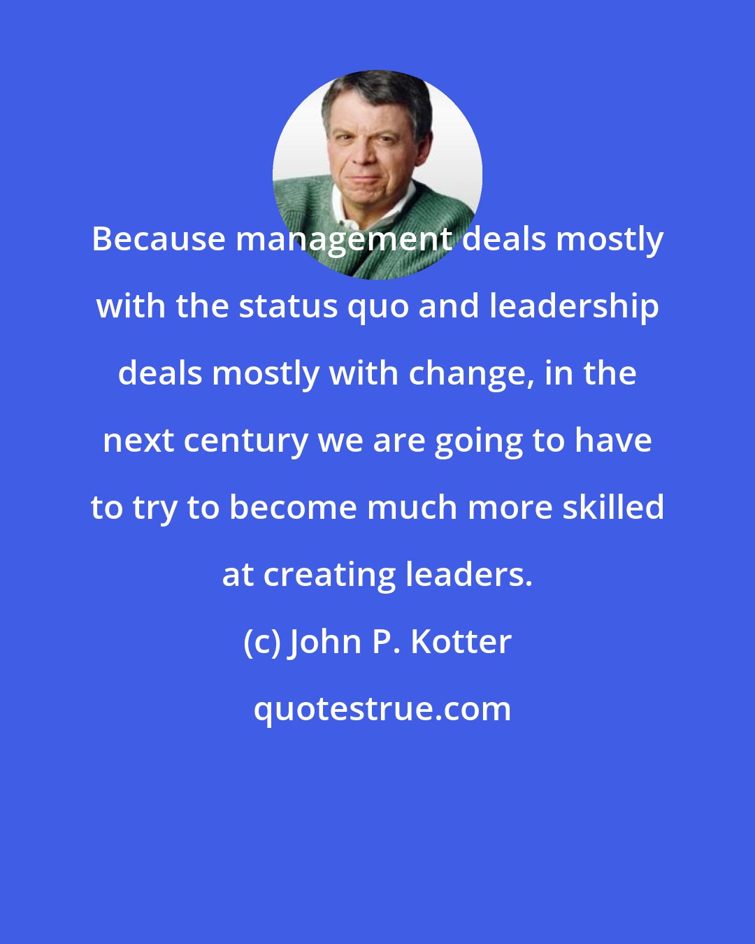 John P. Kotter: Because management deals mostly with the status quo and leadership deals mostly with change, in the next century we are going to have to try to become much more skilled at creating leaders.