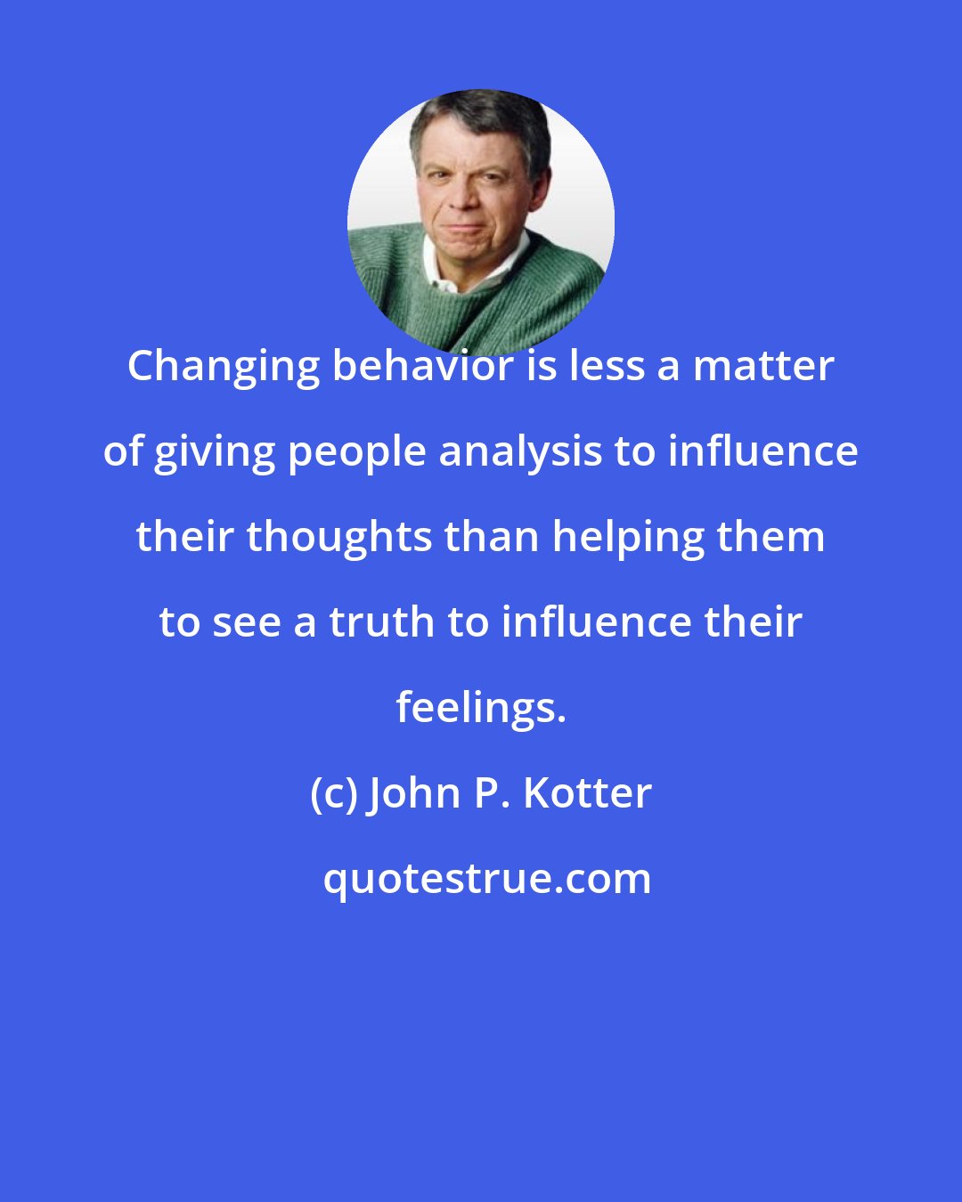 John P. Kotter: Changing behavior is less a matter of giving people analysis to influence their thoughts than helping them to see a truth to influence their feelings.