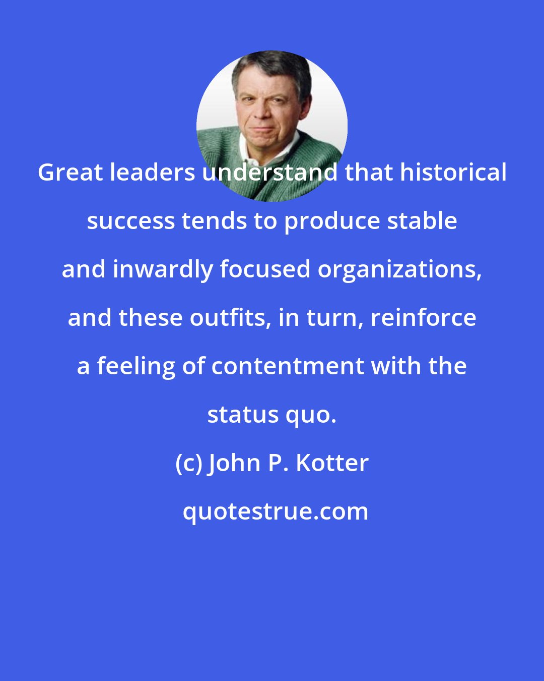 John P. Kotter: Great leaders understand that historical success tends to produce stable and inwardly focused organizations, and these outfits, in turn, reinforce a feeling of contentment with the status quo.