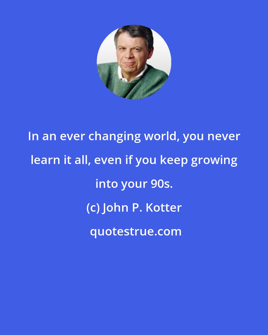 John P. Kotter: In an ever changing world, you never learn it all, even if you keep growing into your 90s.