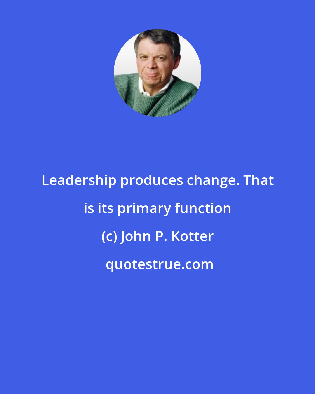 John P. Kotter: Leadership produces change. That is its primary function