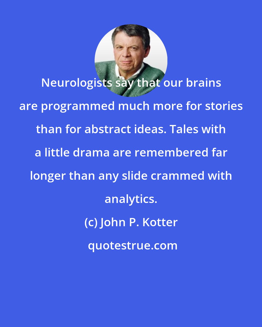 John P. Kotter: Neurologists say that our brains are programmed much more for stories than for abstract ideas. Tales with a little drama are remembered far longer than any slide crammed with analytics.