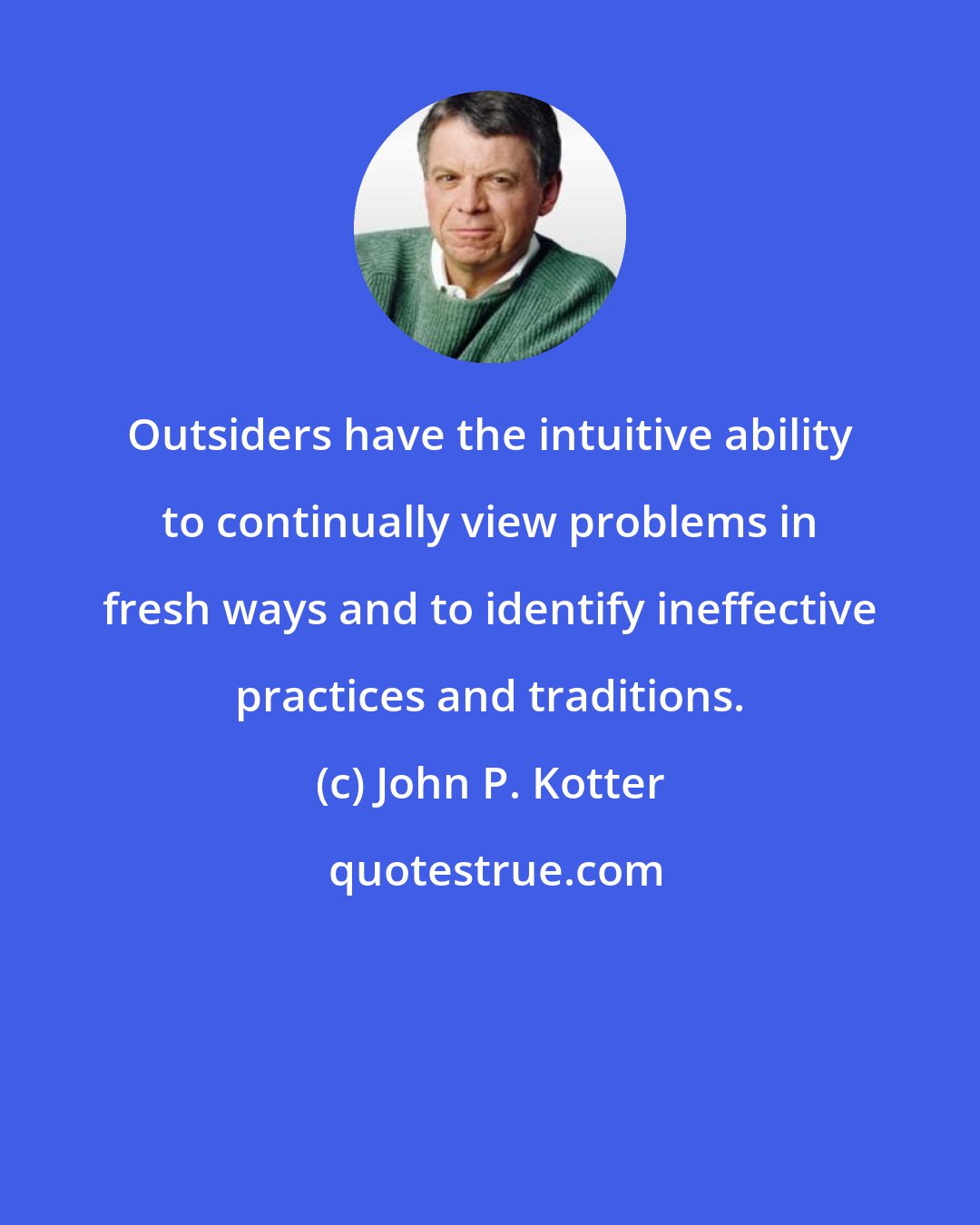 John P. Kotter: Outsiders have the intuitive ability to continually view problems in fresh ways and to identify ineffective practices and traditions.