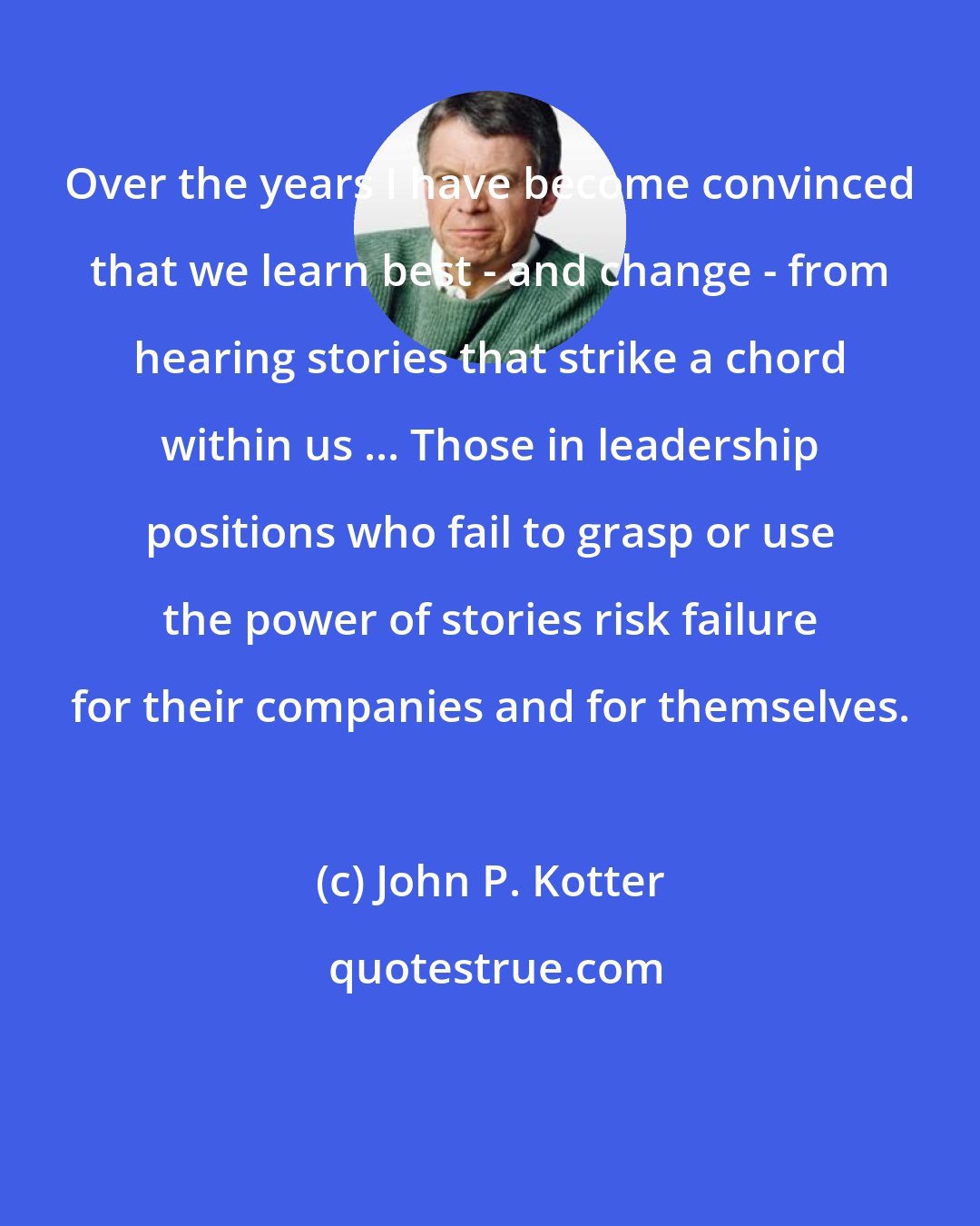 John P. Kotter: Over the years I have become convinced that we learn best - and change - from hearing stories that strike a chord within us ... Those in leadership positions who fail to grasp or use the power of stories risk failure for their companies and for themselves.