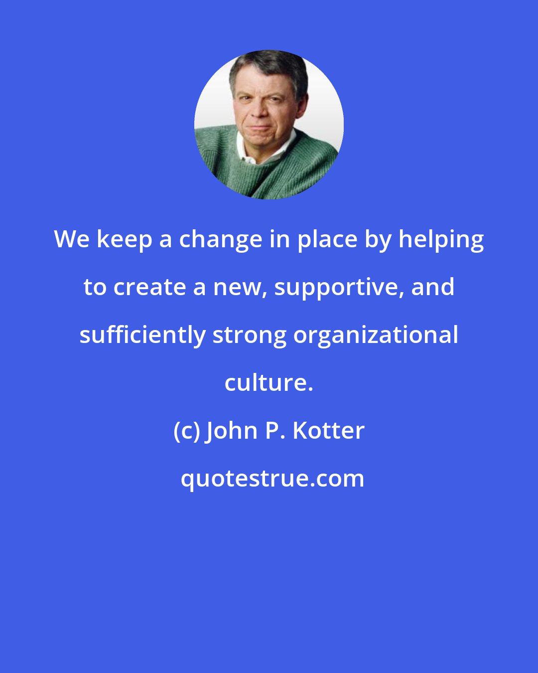 John P. Kotter: We keep a change in place by helping to create a new, supportive, and sufficiently strong organizational culture.