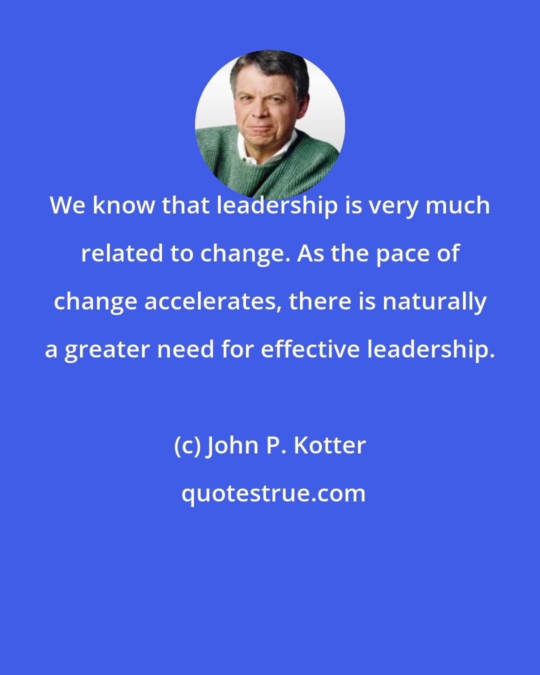 John P. Kotter: We know that leadership is very much related to change. As the pace of change accelerates, there is naturally a greater need for effective leadership.