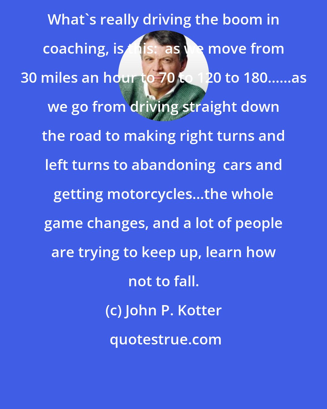 John P. Kotter: What's really driving the boom in coaching, is this:  as we move from 30 miles an hour to 70 to 120 to 180......as we go from driving straight down the road to making right turns and left turns to abandoning  cars and getting motorcycles...the whole game changes, and a lot of people are trying to keep up, learn how not to fall.