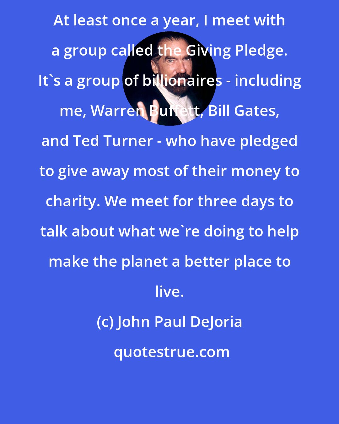 John Paul DeJoria: At least once a year, I meet with a group called the Giving Pledge. It's a group of billionaires - including me, Warren Buffett, Bill Gates, and Ted Turner - who have pledged to give away most of their money to charity. We meet for three days to talk about what we're doing to help make the planet a better place to live.