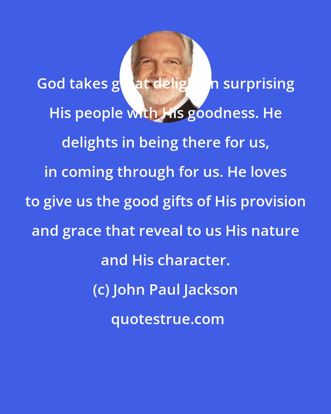John Paul Jackson: God takes great delight in surprising His people with His goodness. He delights in being there for us, in coming through for us. He loves to give us the good gifts of His provision and grace that reveal to us His nature and His character.