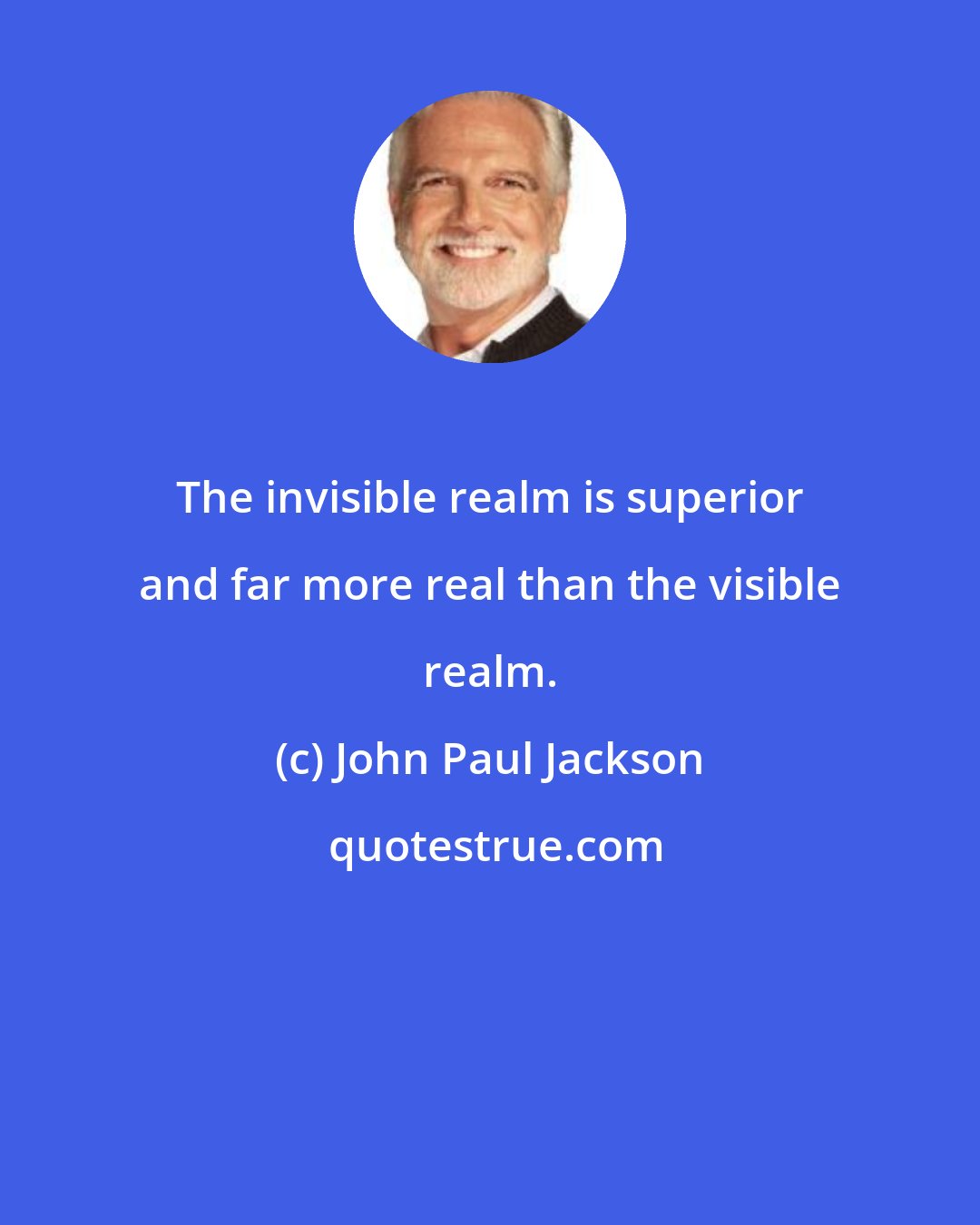 John Paul Jackson: The invisible realm is superior and far more real than the visible realm.
