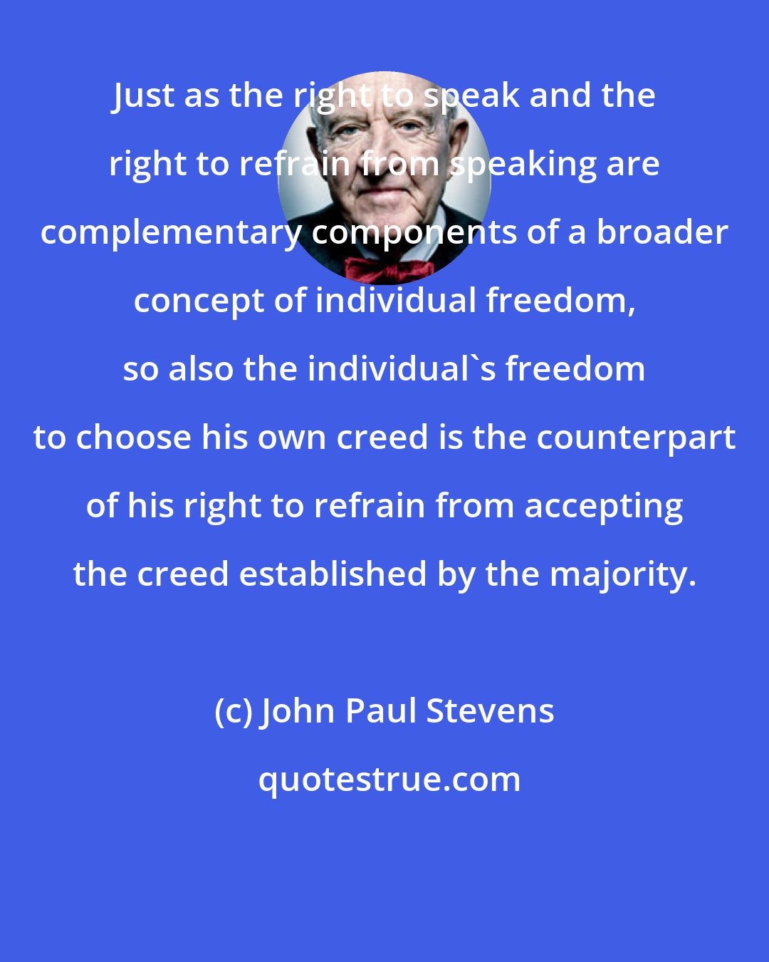 John Paul Stevens: Just as the right to speak and the right to refrain from speaking are complementary components of a broader concept of individual freedom, so also the individual's freedom to choose his own creed is the counterpart of his right to refrain from accepting the creed established by the majority.