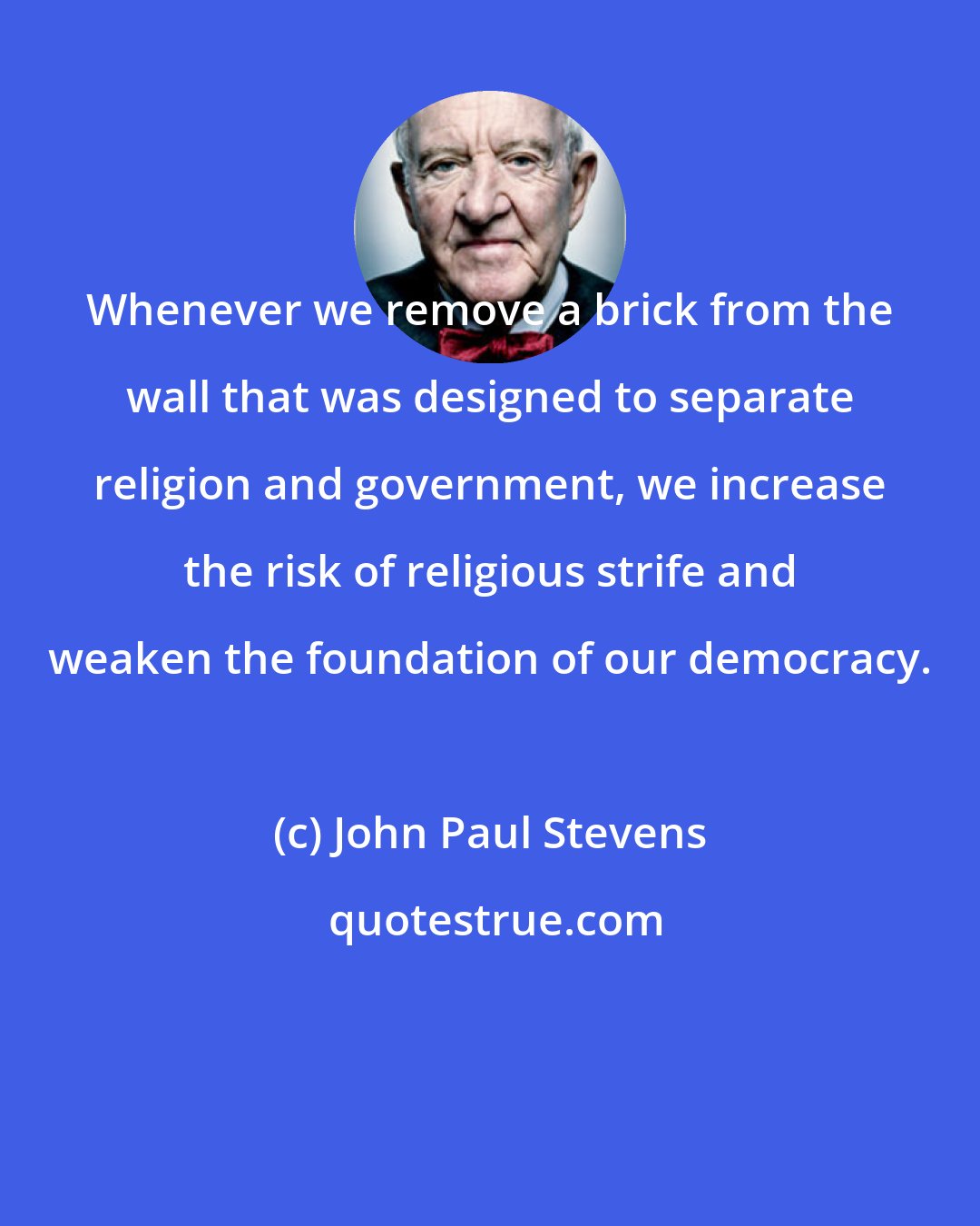John Paul Stevens: Whenever we remove a brick from the wall that was designed to separate religion and government, we increase the risk of religious strife and weaken the foundation of our democracy.