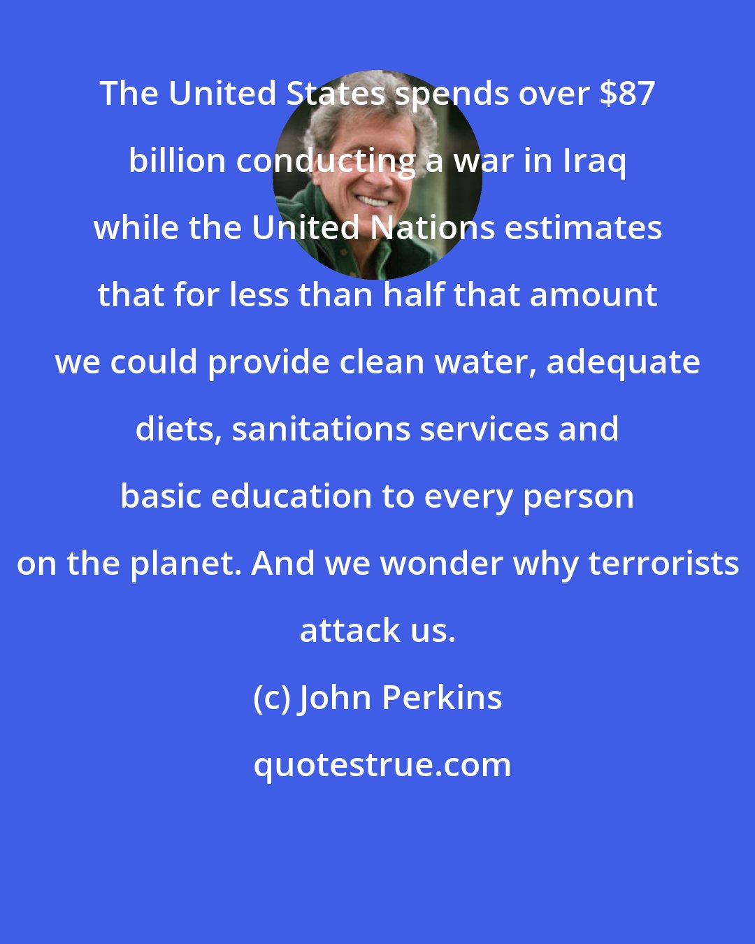 John Perkins: The United States spends over $87 billion conducting a war in Iraq while the United Nations estimates that for less than half that amount we could provide clean water, adequate diets, sanitations services and basic education to every person on the planet. And we wonder why terrorists attack us.