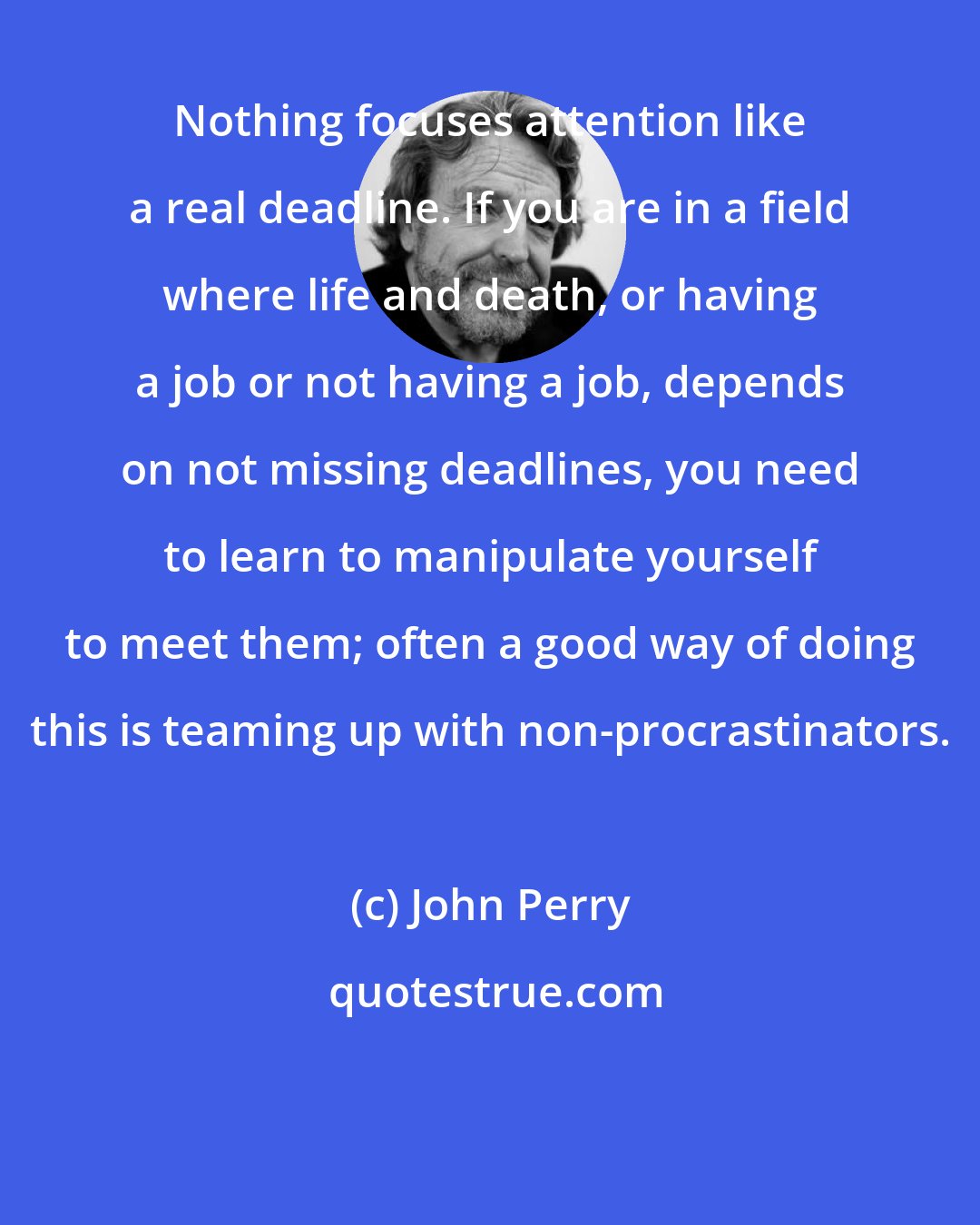 John Perry: Nothing focuses attention like a real deadline. If you are in a field where life and death, or having a job or not having a job, depends on not missing deadlines, you need to learn to manipulate yourself to meet them; often a good way of doing this is teaming up with non-procrastinators.