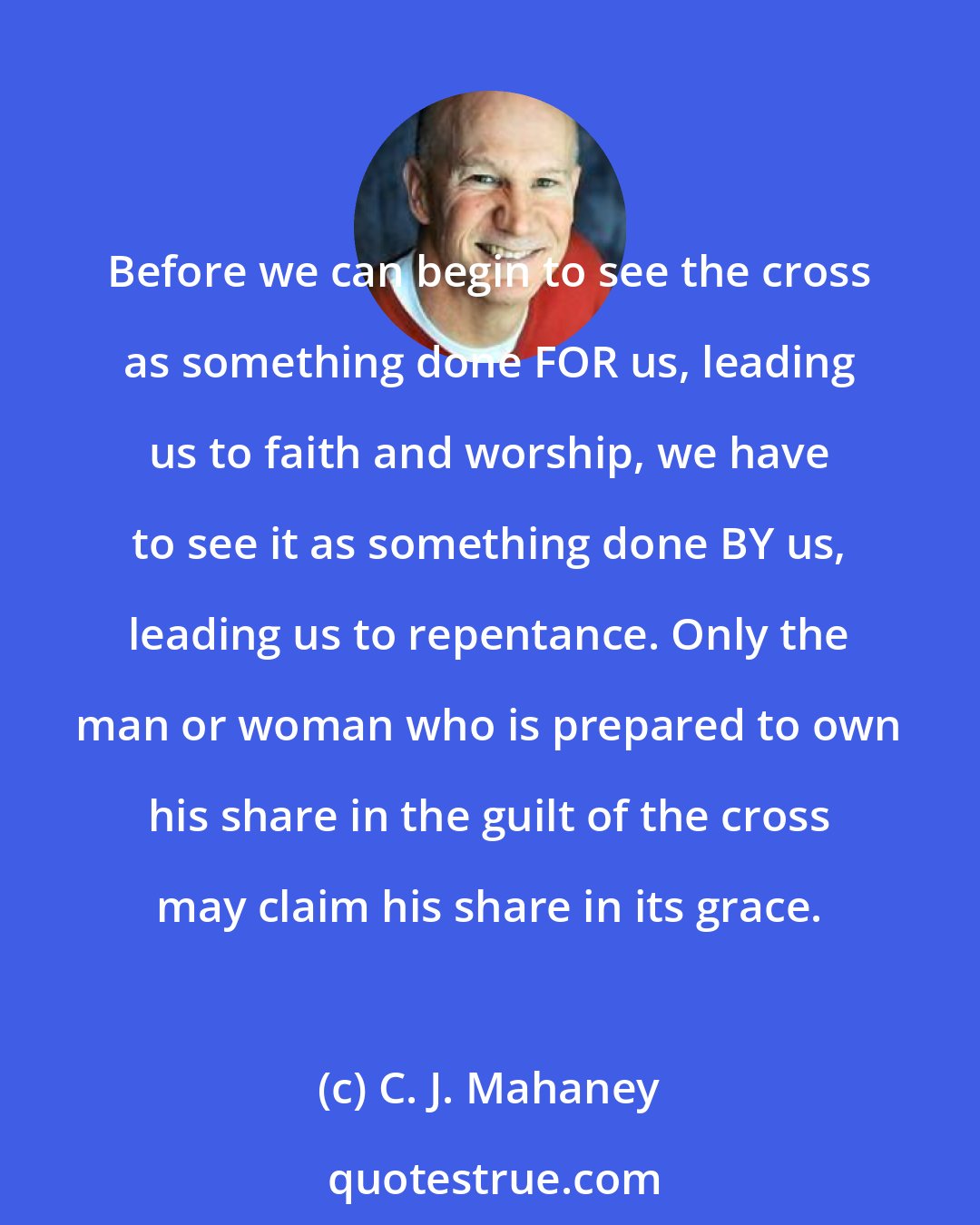 C. J. Mahaney: Before we can begin to see the cross as something done FOR us, leading us to faith and worship, we have to see it as something done BY us, leading us to repentance. Only the man or woman who is prepared to own his share in the guilt of the cross may claim his share in its grace.