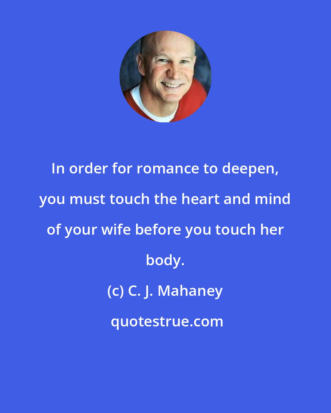 C. J. Mahaney: In order for romance to deepen, you must touch the heart and mind of your wife before you touch her body.