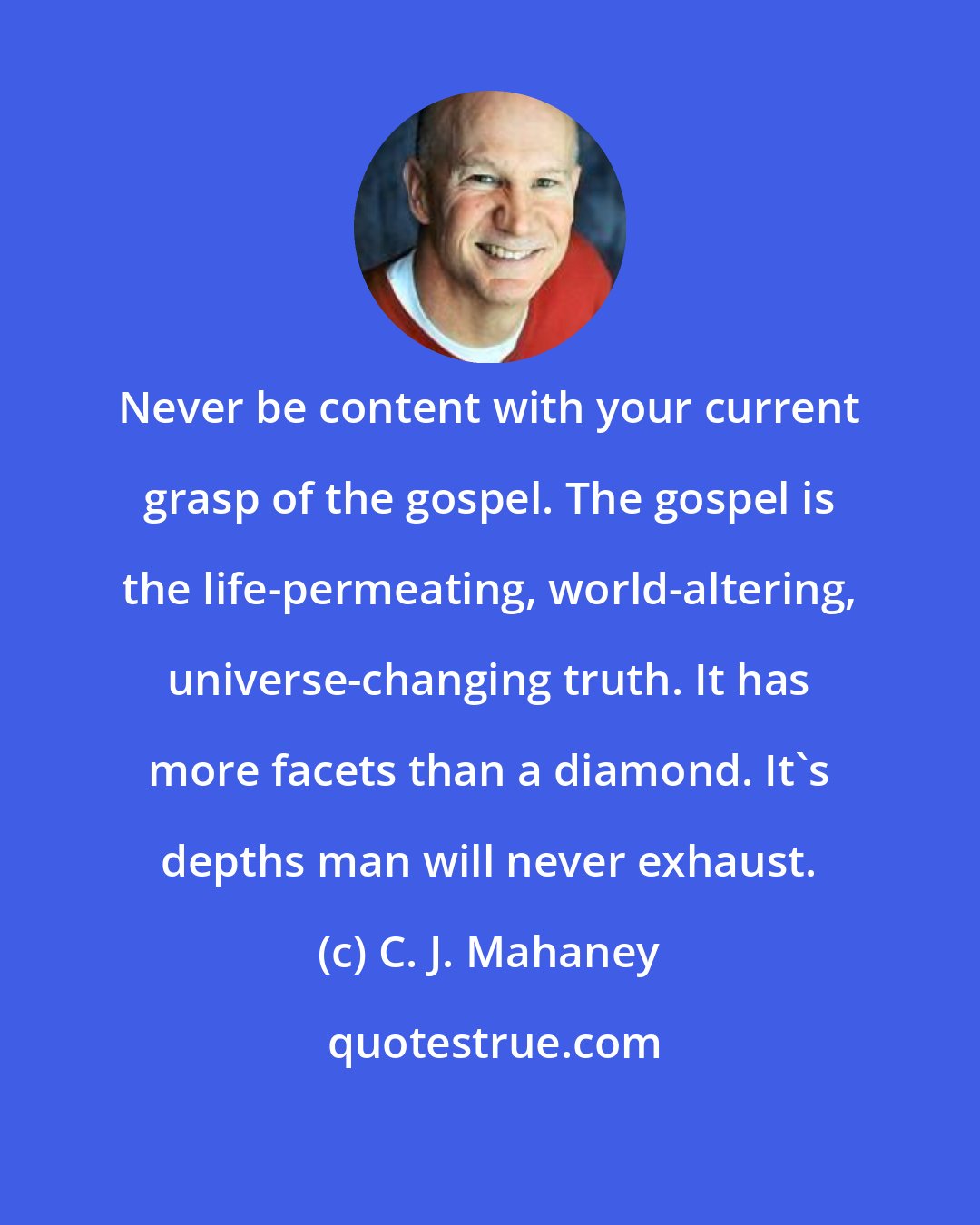 C. J. Mahaney: Never be content with your current grasp of the gospel. The gospel is the life-permeating, world-altering, universe-changing truth. It has more facets than a diamond. It's depths man will never exhaust.