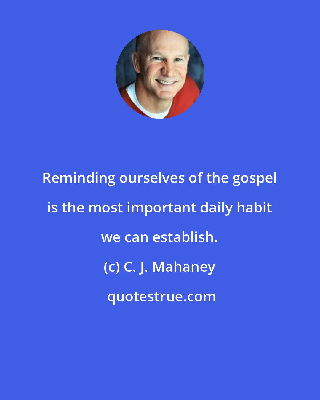 C. J. Mahaney: Reminding ourselves of the gospel is the most important daily habit we can establish.