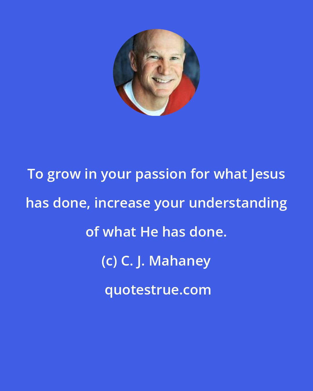 C. J. Mahaney: To grow in your passion for what Jesus has done, increase your understanding of what He has done.