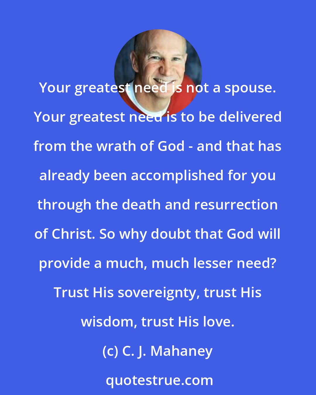 C. J. Mahaney: Your greatest need is not a spouse. Your greatest need is to be delivered from the wrath of God - and that has already been accomplished for you through the death and resurrection of Christ. So why doubt that God will provide a much, much lesser need? Trust His sovereignty, trust His wisdom, trust His love.