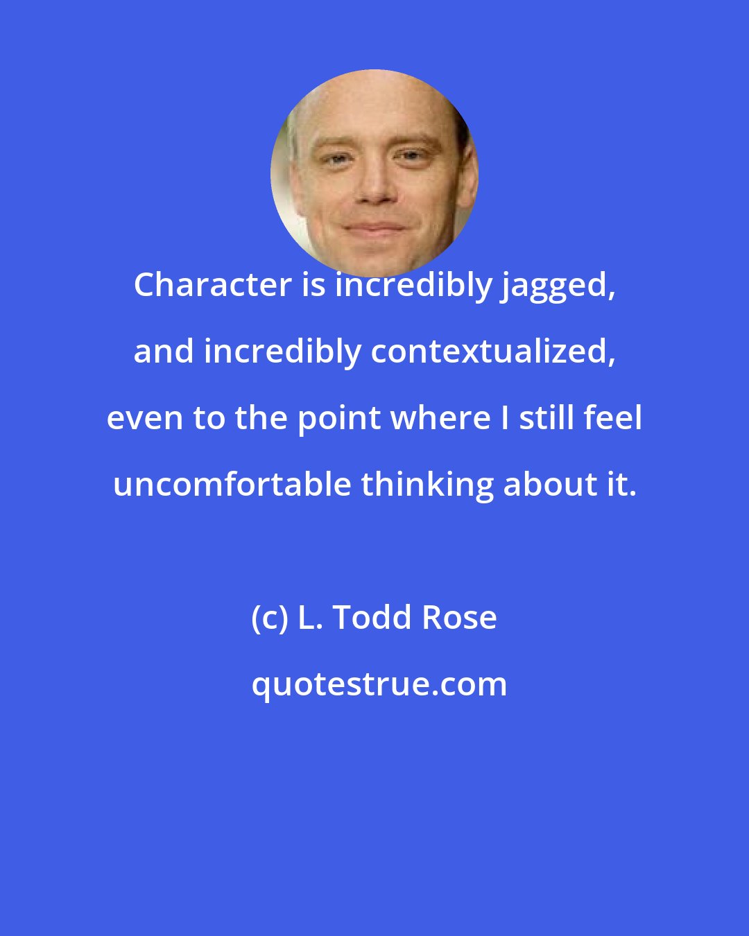 L. Todd Rose: Character is incredibly jagged, and incredibly contextualized, even to the point where I still feel uncomfortable thinking about it.