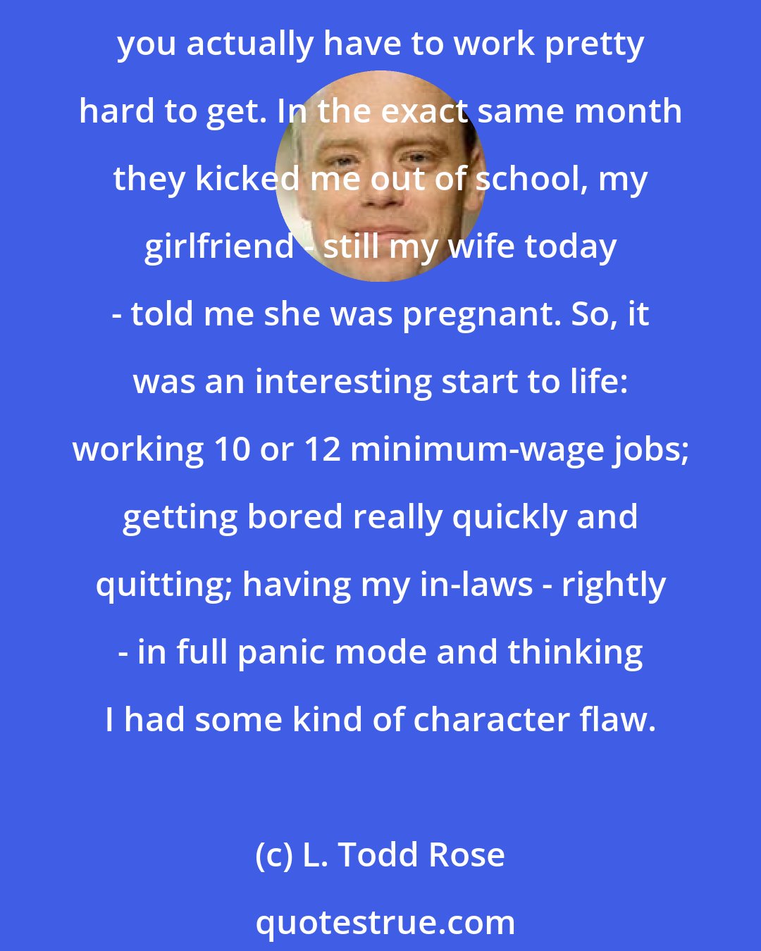 L. Todd Rose: Growing up in rural Utah had a lot of benefits, but in an environment that prized conformity, fit wasn't one of them. I ended up in my senior year with a 0.9 GPA, which I think you actually have to work pretty hard to get. In the exact same month they kicked me out of school, my girlfriend - still my wife today - told me she was pregnant. So, it was an interesting start to life: working 10 or 12 minimum-wage jobs; getting bored really quickly and quitting; having my in-laws - rightly - in full panic mode and thinking I had some kind of character flaw.