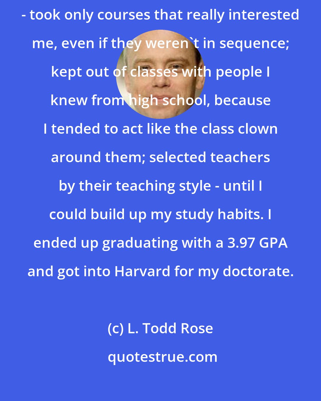 L. Todd Rose: I enrolled at a local college, but this time paid attention to myself - took only courses that really interested me, even if they weren't in sequence; kept out of classes with people I knew from high school, because I tended to act like the class clown around them; selected teachers by their teaching style - until I could build up my study habits. I ended up graduating with a 3.97 GPA and got into Harvard for my doctorate.