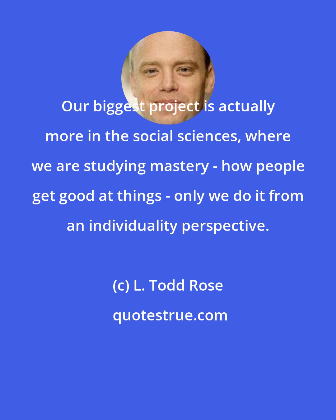 L. Todd Rose: Our biggest project is actually more in the social sciences, where we are studying mastery - how people get good at things - only we do it from an individuality perspective.