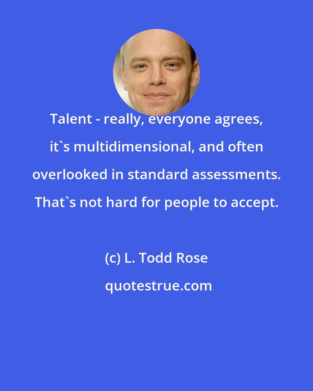 L. Todd Rose: Talent - really, everyone agrees, it's multidimensional, and often overlooked in standard assessments. That's not hard for people to accept.