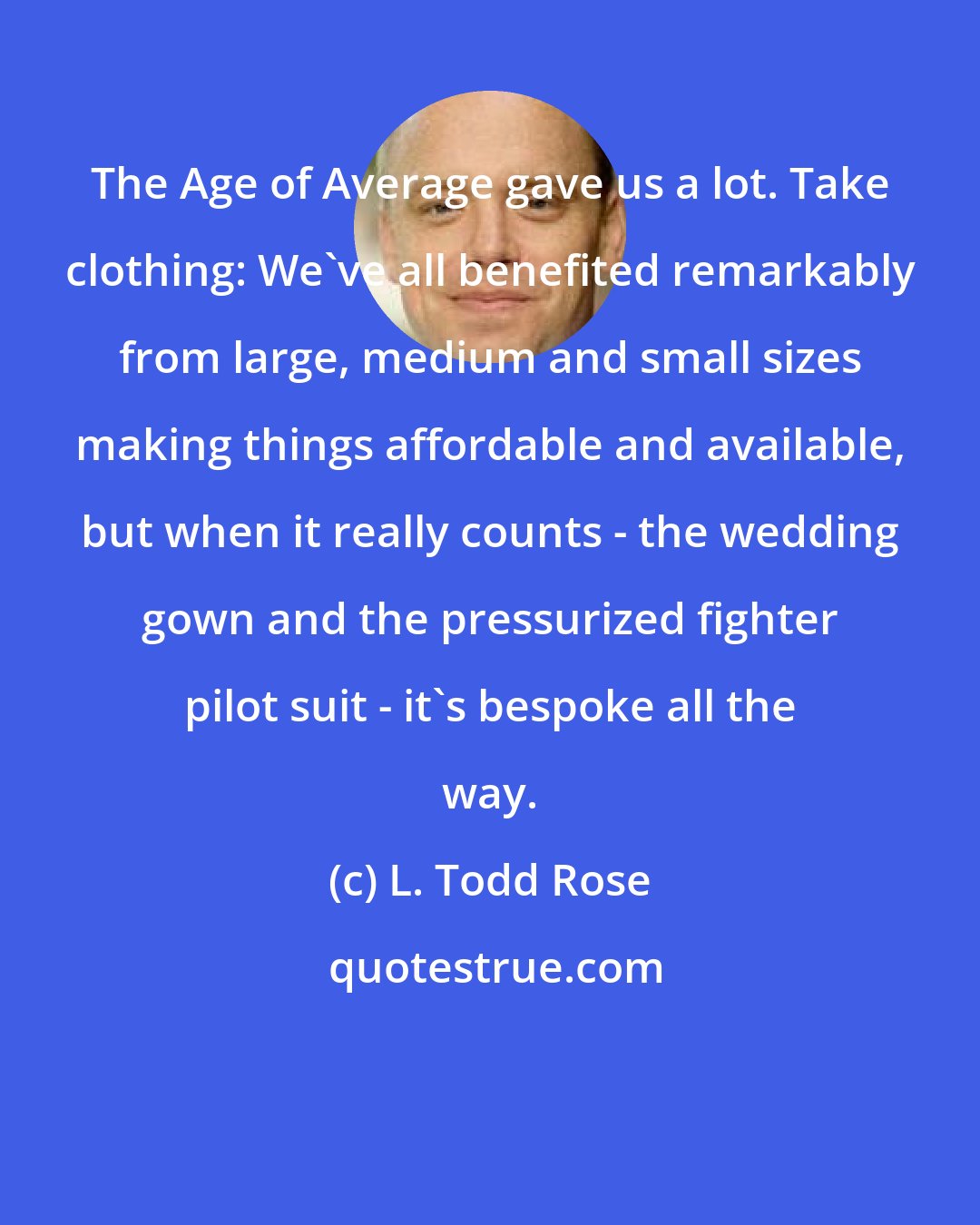 L. Todd Rose: The Age of Average gave us a lot. Take clothing: We've all benefited remarkably from large, medium and small sizes making things affordable and available, but when it really counts - the wedding gown and the pressurized fighter pilot suit - it's bespoke all the way.