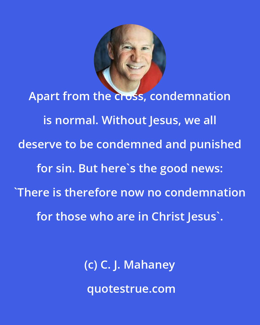 C. J. Mahaney: Apart from the cross, condemnation is normal. Without Jesus, we all deserve to be condemned and punished for sin. But here's the good news: 'There is therefore now no condemnation for those who are in Christ Jesus'.