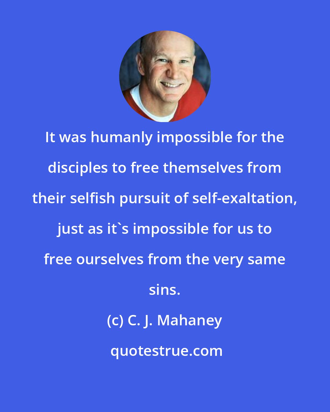 C. J. Mahaney: It was humanly impossible for the disciples to free themselves from their selfish pursuit of self-exaltation, just as it's impossible for us to free ourselves from the very same sins.