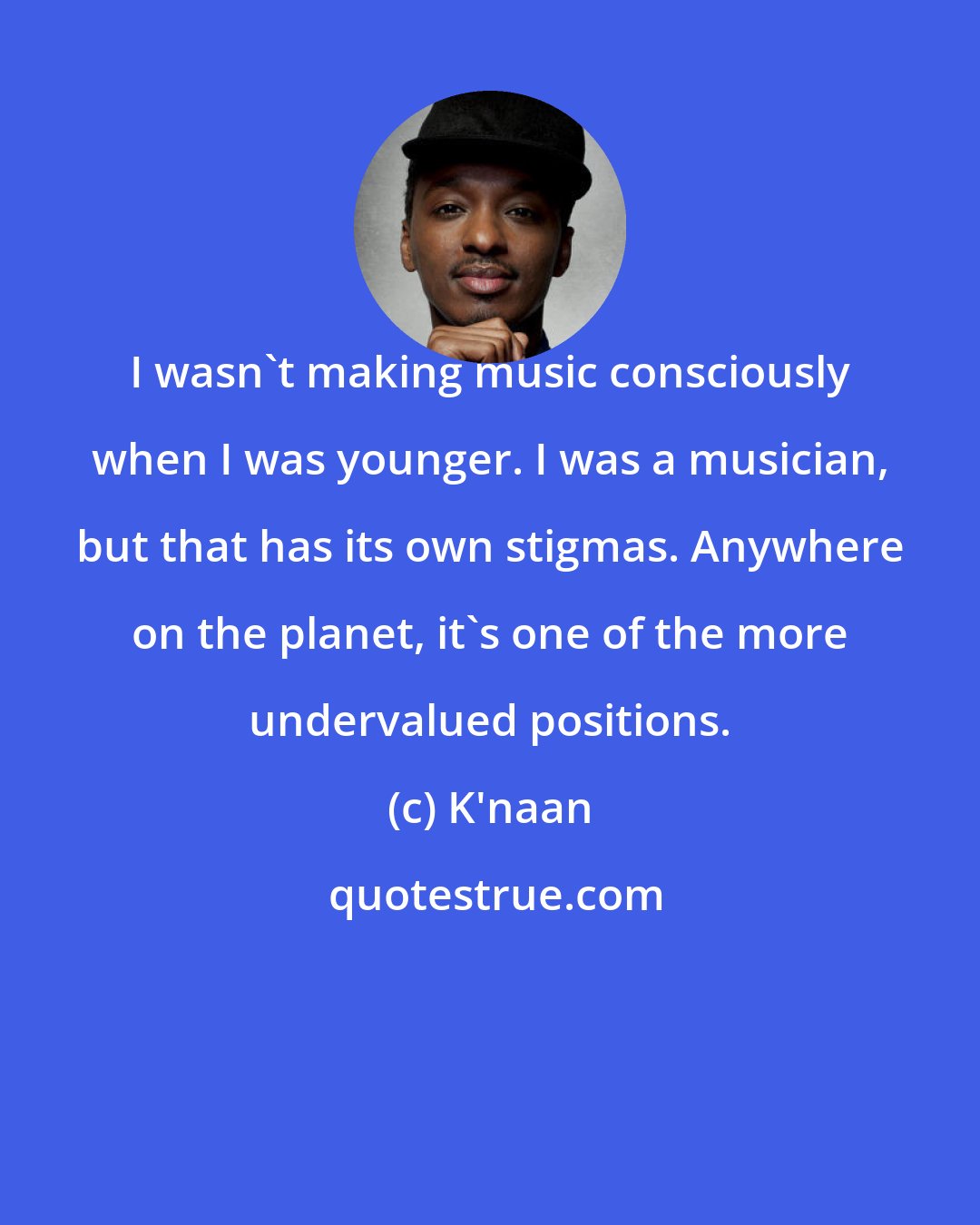 K'naan: I wasn't making music consciously when I was younger. I was a musician, but that has its own stigmas. Anywhere on the planet, it's one of the more undervalued positions.