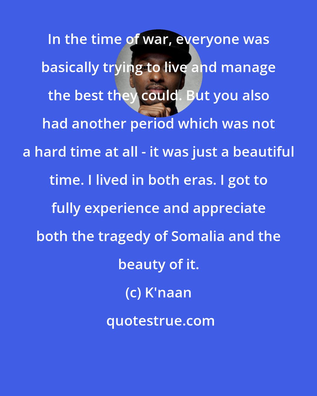 K'naan: In the time of war, everyone was basically trying to live and manage the best they could. But you also had another period which was not a hard time at all - it was just a beautiful time. I lived in both eras. I got to fully experience and appreciate both the tragedy of Somalia and the beauty of it.