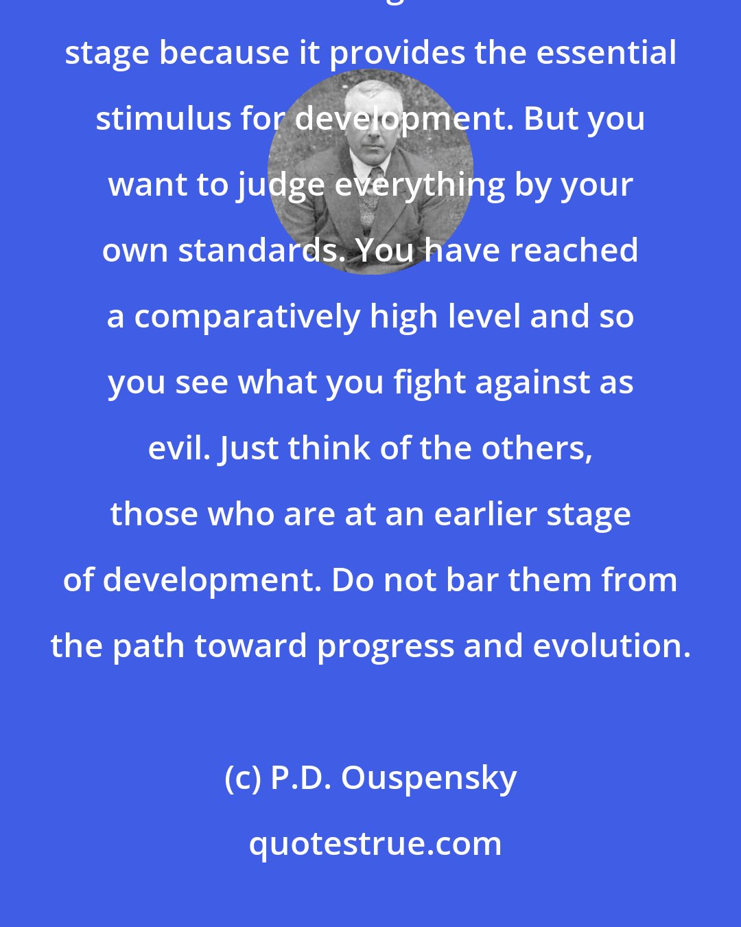 P.D. Ouspensky: Besides, all evil is relative. Something that is evil at one level of evolution can be good at an earlier stage because it provides the essential stimulus for development. But you want to judge everything by your own standards. You have reached a comparatively high level and so you see what you fight against as evil. Just think of the others, those who are at an earlier stage of development. Do not bar them from the path toward progress and evolution.