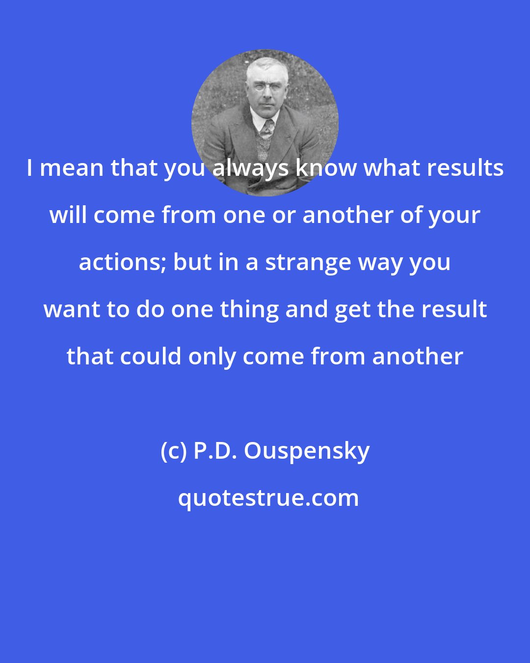 P.D. Ouspensky: I mean that you always know what results will come from one or another of your actions; but in a strange way you want to do one thing and get the result that could only come from another