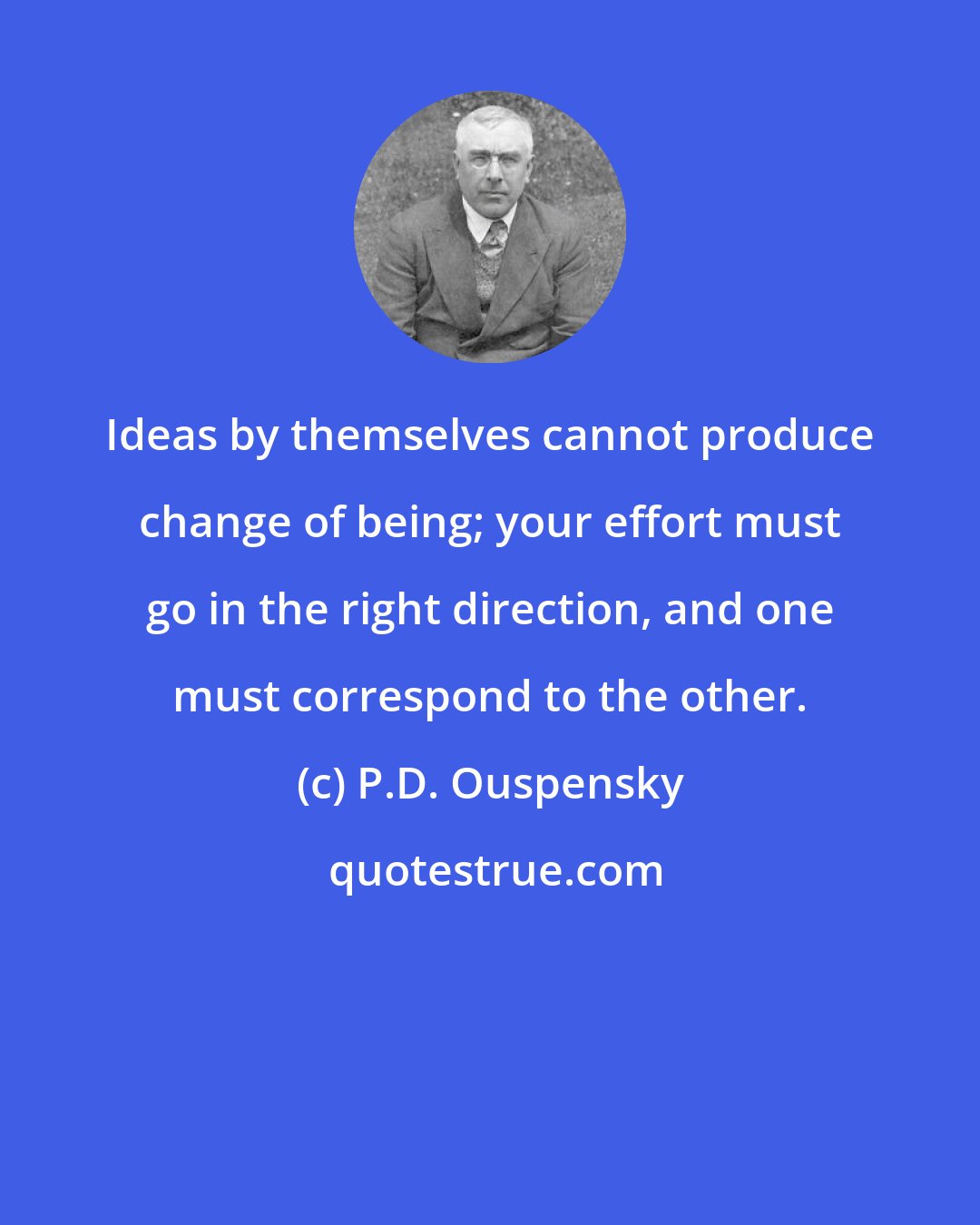 P.D. Ouspensky: Ideas by themselves cannot produce change of being; your effort must go in the right direction, and one must correspond to the other.