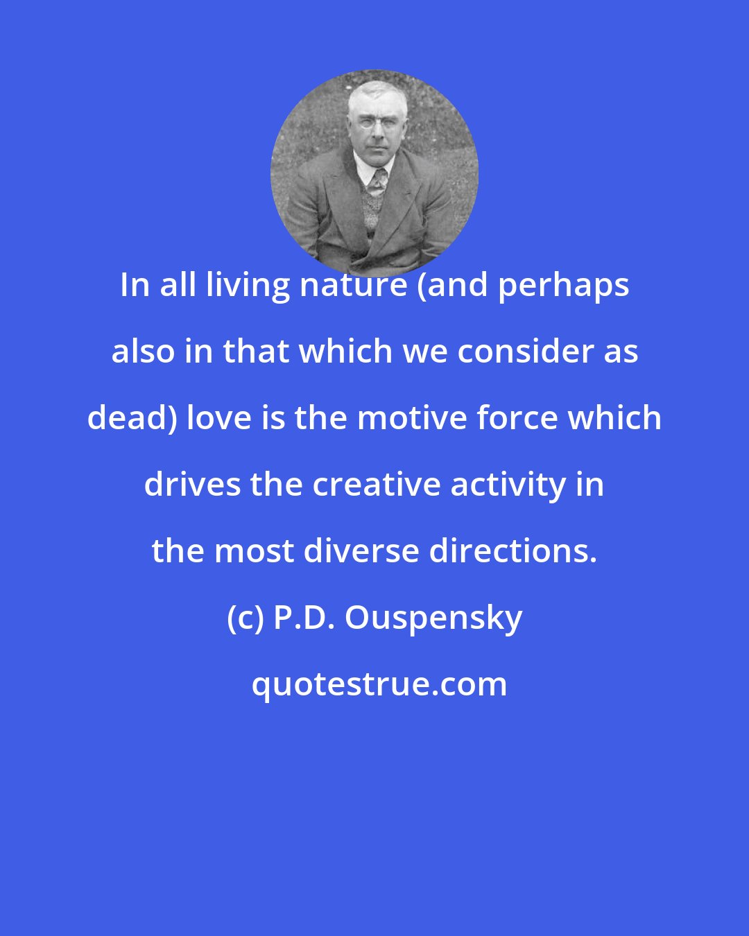 P.D. Ouspensky: In all living nature (and perhaps also in that which we consider as dead) love is the motive force which drives the creative activity in the most diverse directions.