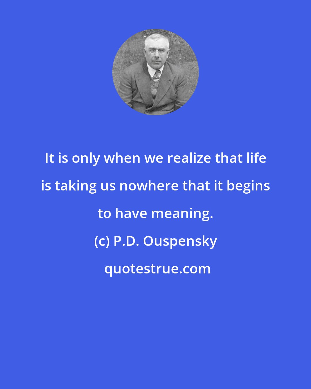 P.D. Ouspensky: It is only when we realize that life is taking us nowhere that it begins to have meaning.