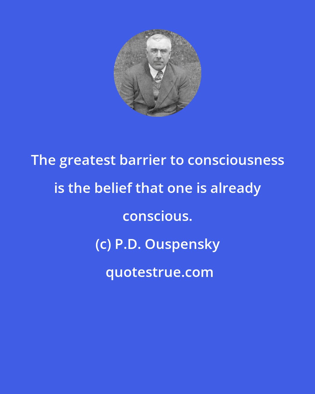 P.D. Ouspensky: The greatest barrier to consciousness is the belief that one is already conscious.