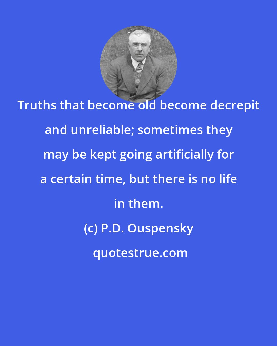 P.D. Ouspensky: Truths that become old become decrepit and unreliable; sometimes they may be kept going artificially for a certain time, but there is no life in them.